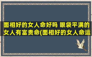 面相好的女人命好吗 眼袋平满的女人有富贵命(面相好的女人命运如何？眼袋平满是否拥有富贵命？)